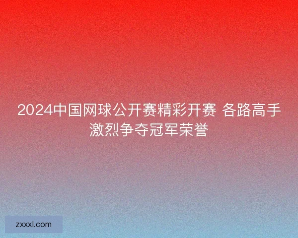 2024中国网球公开赛精彩开赛 各路高手激烈争夺冠军荣誉